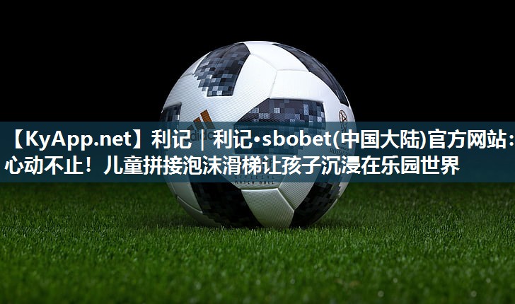 利记｜利记·sbobet(中国大陆)官方网站：心动不止！儿童拼接泡沫滑梯让孩子沉浸在乐园世界