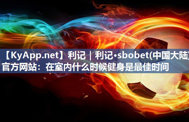 利记｜利记·sbobet(中国大陆)官方网站：在室内什么时候健身是最佳时间