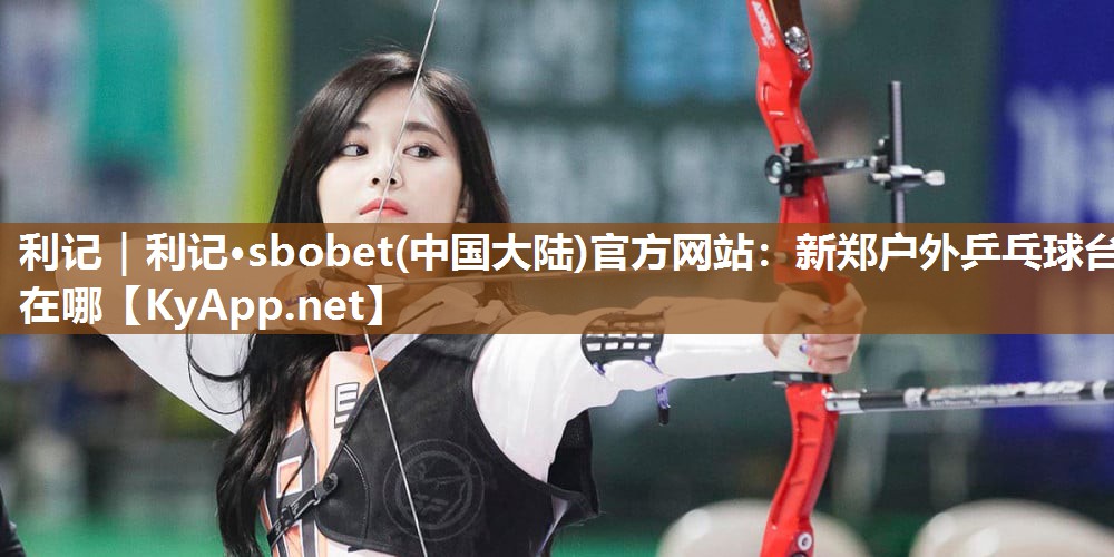 利记｜利记·sbobet(中国大陆)官方网站：新郑户外乒乓球台在哪