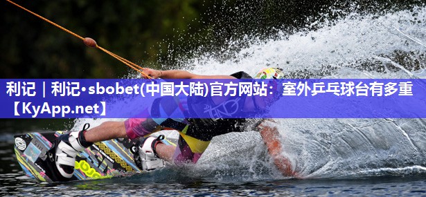 利记｜利记·sbobet(中国大陆)官方网站：室外乒乓球台有多重