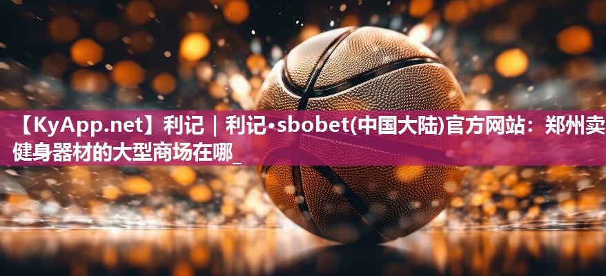 利记｜利记·sbobet(中国大陆)官方网站：郑州卖健身器材的大型商场在哪_
