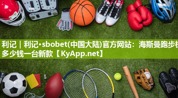 利记｜利记·sbobet(中国大陆)官方网站：海斯曼跑步机多少钱一台新款